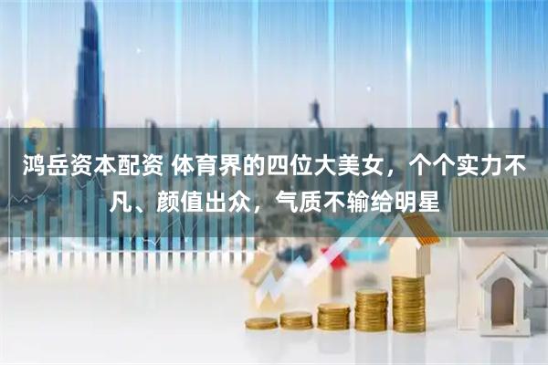 鸿岳资本配资 体育界的四位大美女，个个实力不凡、颜值出众，气质不输给明星