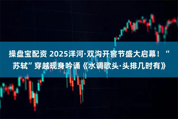 操盘宝配资 2025洋河·双沟开窖节盛大启幕！“苏轼”穿越现身吟诵《水调歌头·头排几时有》