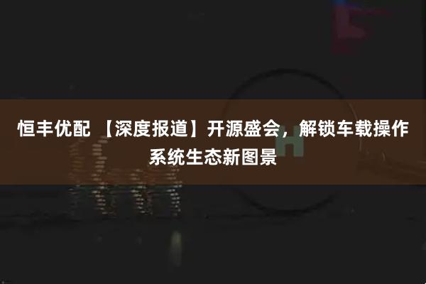 恒丰优配 【深度报道】开源盛会，解锁车载操作系统生态新图景