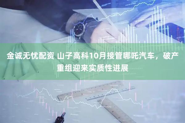 金诚无忧配资 山子高科10月接管哪吒汽车，破产重组迎来实质性进展