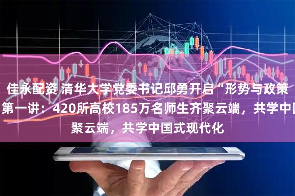 佳永配资 清华大学党委书记邱勇开启“形势与政策”课新学期第一讲：420所高校185万名师生齐聚云端，共学中国式现代化