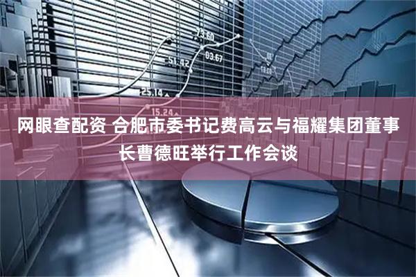 网眼查配资 合肥市委书记费高云与福耀集团董事长曹德旺举行工作会谈