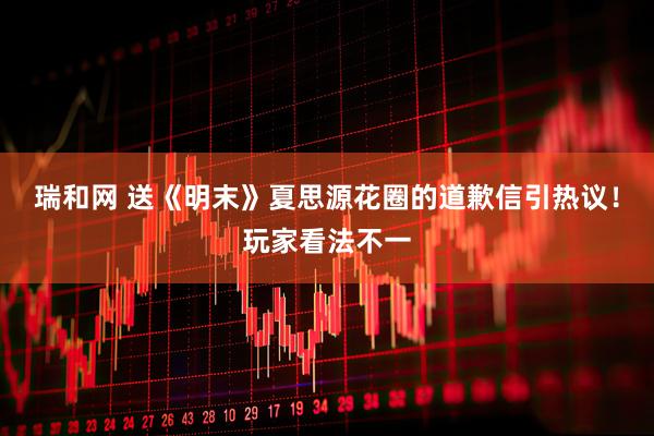 瑞和网 送《明末》夏思源花圈的道歉信引热议！玩家看法不一