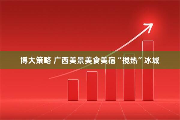 博大策略 广西美景美食美宿“搅热”冰城