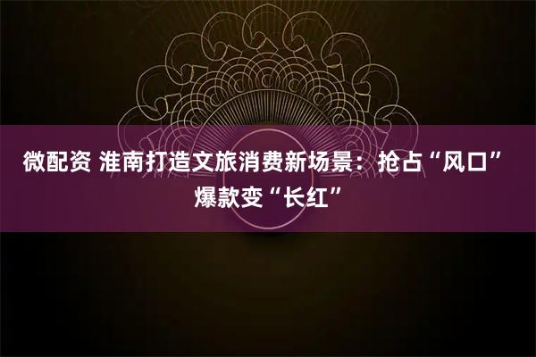 微配资 淮南打造文旅消费新场景：抢占“风口” 爆款变“长红”