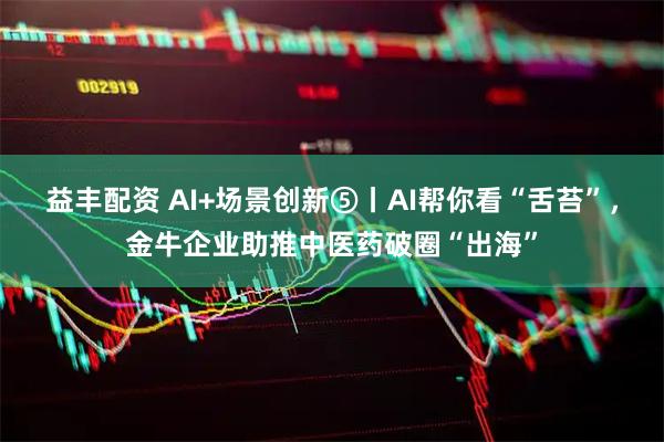 益丰配资 AI+场景创新⑤丨AI帮你看“舌苔”，金牛企业助推中医药破圈“出海”