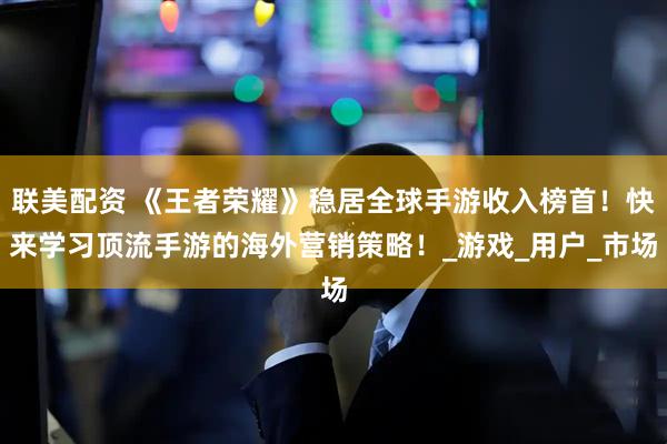 联美配资 《王者荣耀》稳居全球手游收入榜首！快来学习顶流手游的海外营销策略！_游戏_用户_市场