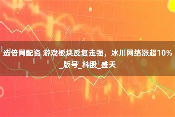 选倍网配资 游戏板块反复走强，冰川网络涨超10%_版号_科股_盛天