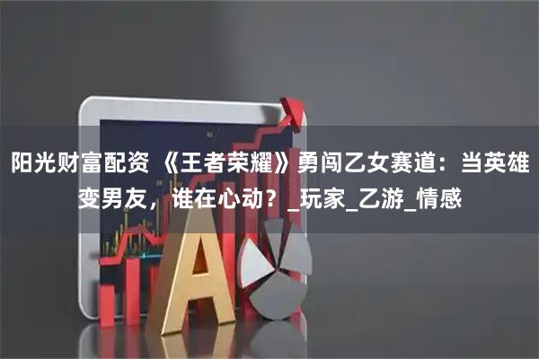 阳光财富配资 《王者荣耀》勇闯乙女赛道:当英雄变男友,谁在心动?_玩家_乙游_情感