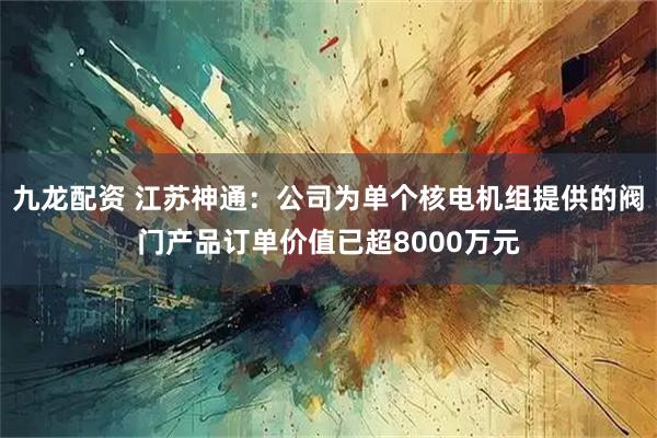 九龙配资 江苏神通：公司为单个核电机组提供的阀门产品订单价值已超8000万元