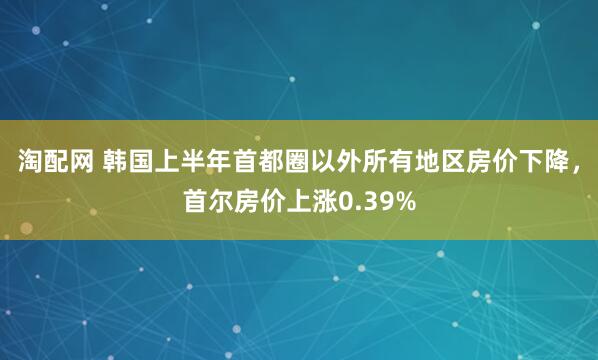 淘配网 韩国上半年首都圈以外所有地区房价下降，首尔房价上涨0.39%
