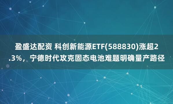 盈盛达配资 科创新能源ETF(588830)涨超2.3%，宁德时代攻克固态电池难题明确量产路径