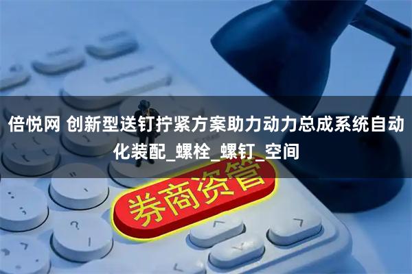 倍悦网 创新型送钉拧紧方案助力动力总成系统自动化装配_螺栓_螺钉_空间