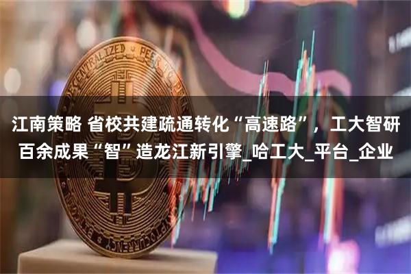 江南策略 省校共建疏通转化“高速路”，工大智研百余成果“智”造龙江新引擎_哈工大_平台_企业