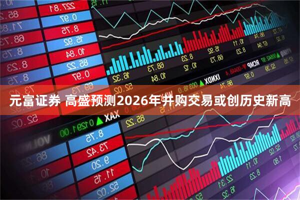 元富证券 高盛预测2026年并购交易或创历史新高