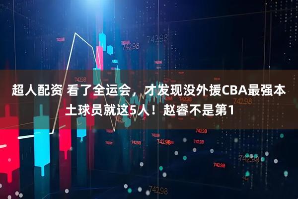 超人配资 看了全运会，才发现没外援CBA最强本土球员就这5人！赵睿不是第1