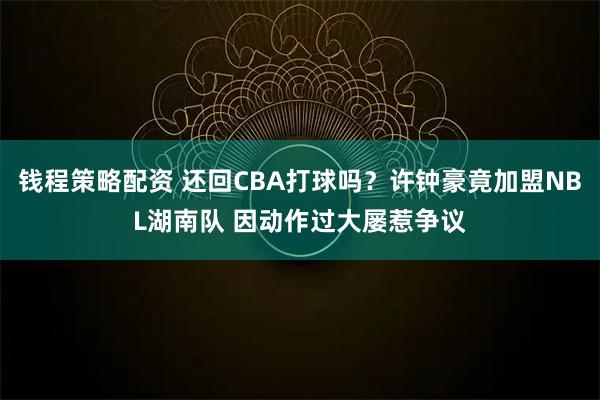 钱程策略配资 还回CBA打球吗？许钟豪竟加盟NBL湖南队 因动作过大屡惹争议
