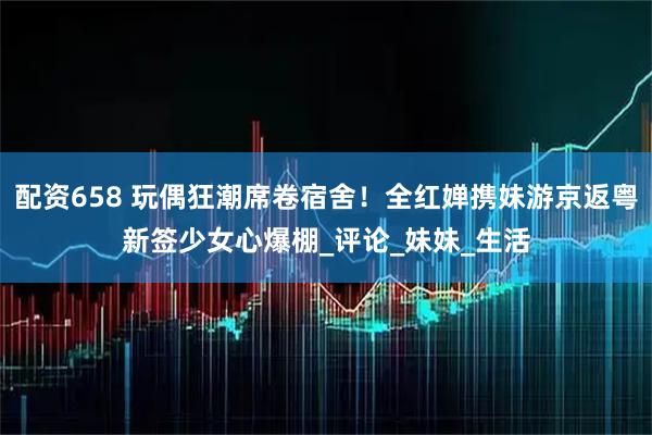 配资658 玩偶狂潮席卷宿舍！全红婵携妹游京返粤新签少女心爆棚_评论_妹妹_生活