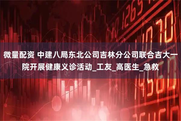 微量配资 中建八局东北公司吉林分公司联合吉大一院开展健康义诊活动_工友_高医生_急救