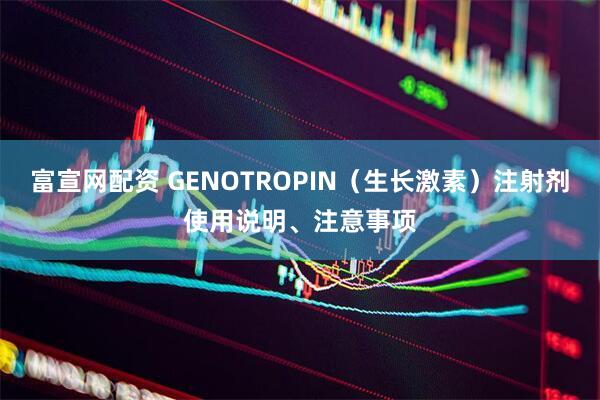 富宣网配资 GENOTROPIN（生长激素）注射剂使用说明、注意事项