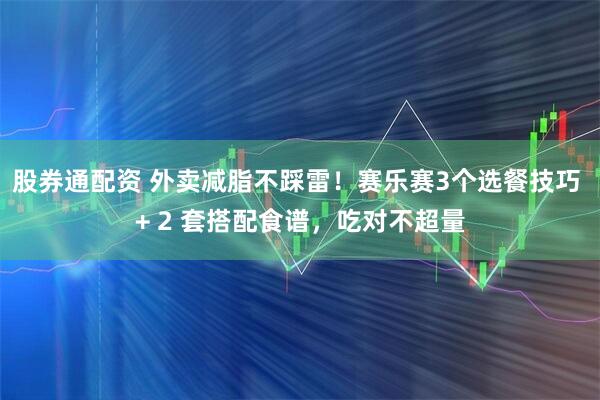 股券通配资 外卖减脂不踩雷！赛乐赛3个选餐技巧 + 2 套搭配食谱，吃对不超量