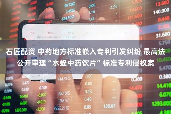石匠配资 中药地方标准嵌入专利引发纠纷 最高法公开审理“水蛭中药饮片”标准专利侵权案